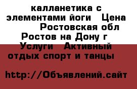 калланетика с элементами йоги › Цена ­ 1 500 - Ростовская обл., Ростов-на-Дону г. Услуги » Активный отдых,спорт и танцы   